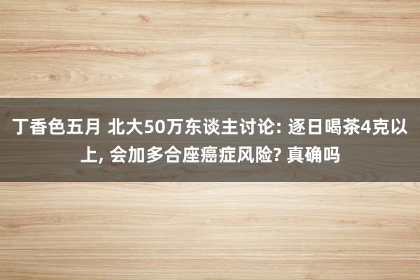 丁香色五月 北大50万东谈主讨论: 逐日喝茶4克以上， 会加多合座癌症风险? 真确吗