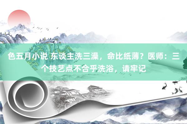 色五月小说 东谈主洗三澡，命比纸薄？医师：三个技艺点不合乎洗浴，请牢记