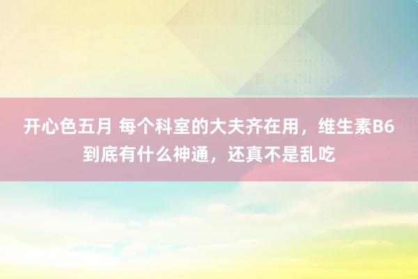 开心色五月 每个科室的大夫齐在用，维生素B6到底有什么神通，还真不是乱吃