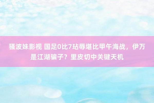 骚波妹影视 国足0比7玷辱堪比甲午海战，伊万是江湖骗子？里皮切中关键天机