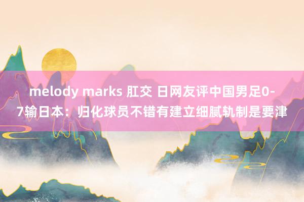 melody marks 肛交 日网友评中国男足0-7输日本：归化球员不错有建立细腻轨制是要津