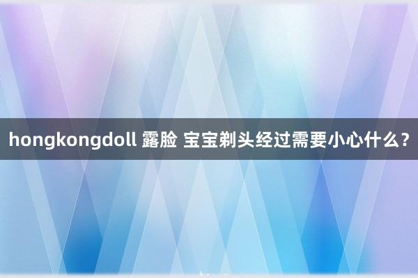 hongkongdoll 露脸 宝宝剃头经过需要小心什么？