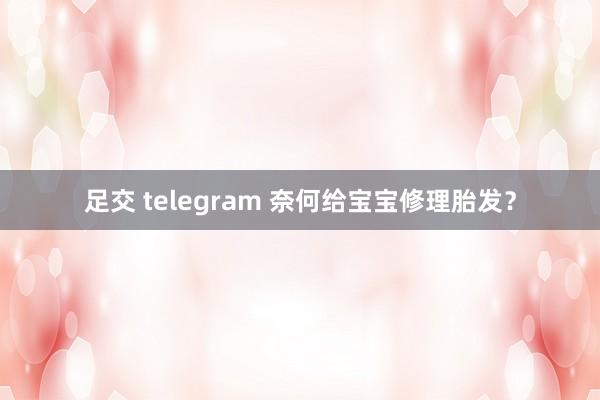 足交 telegram 奈何给宝宝修理胎发？