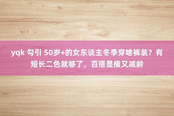 yqk 勾引 50岁+的女东谈主冬季穿啥裤装？有短长二色就够了，百搭显瘦又减龄