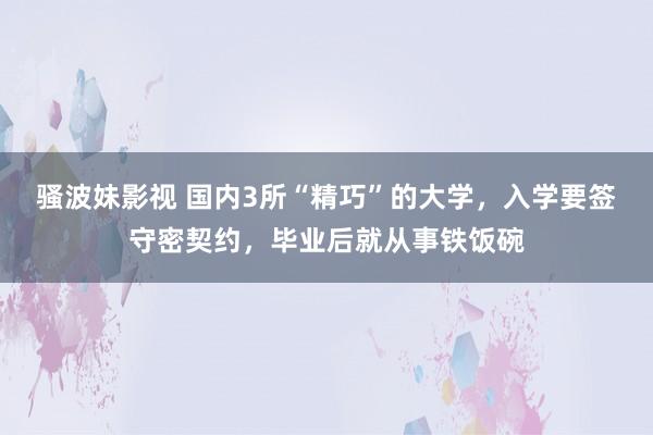 骚波妹影视 国内3所“精巧”的大学，入学要签守密契约，毕业后就从事铁饭碗