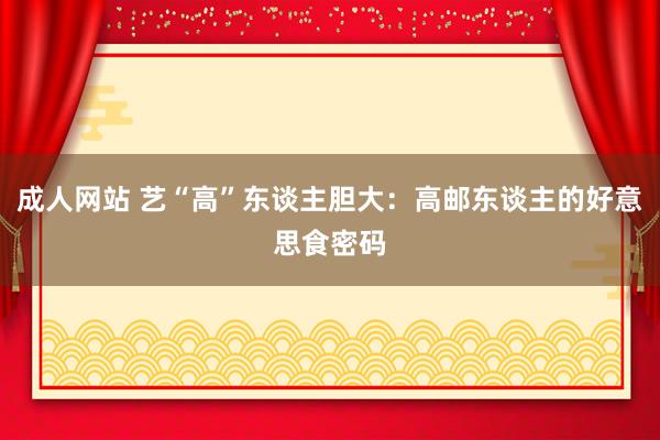 成人网站 艺“高”东谈主胆大：高邮东谈主的好意思食密码