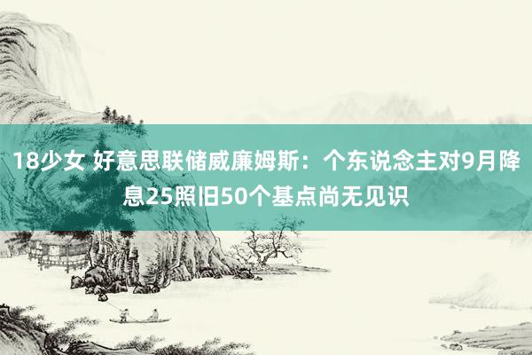 18少女 好意思联储威廉姆斯：个东说念主对9月降息25照旧50个基点尚无见识