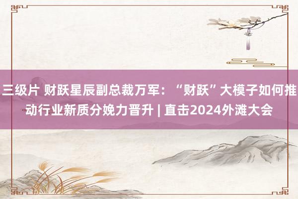 三级片 财跃星辰副总裁万军：“财跃”大模子如何推动行业新质分娩力晋升 | 直击2024外滩大会