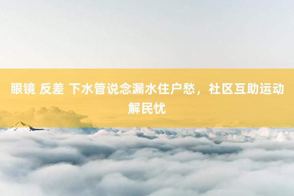 眼镜 反差 下水管说念漏水住户愁，社区互助运动解民忧