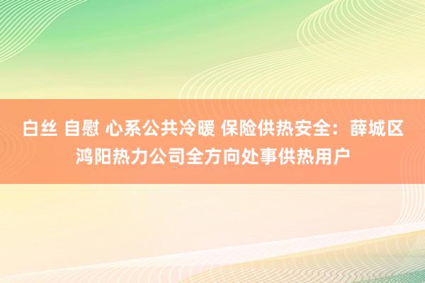 白丝 自慰 心系公共冷暖 保险供热安全：薛城区鸿阳热力公司全方向处事供热用户