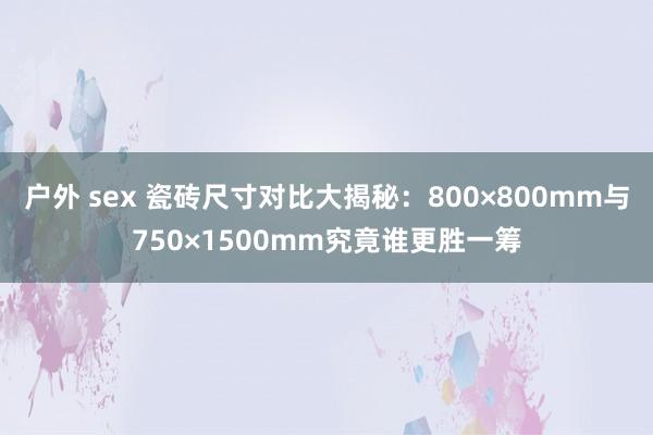 户外 sex 瓷砖尺寸对比大揭秘：800×800mm与750×1500mm究竟谁更胜一筹