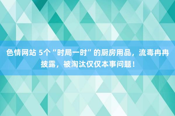 色情网站 5个“时局一时”的厨房用品，流毒冉冉披露，被淘汰仅仅本事问题！