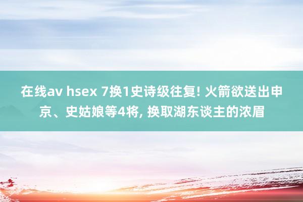 在线av hsex 7换1史诗级往复! 火箭欲送出申京、史姑娘等4将， 换取湖东谈主的浓眉