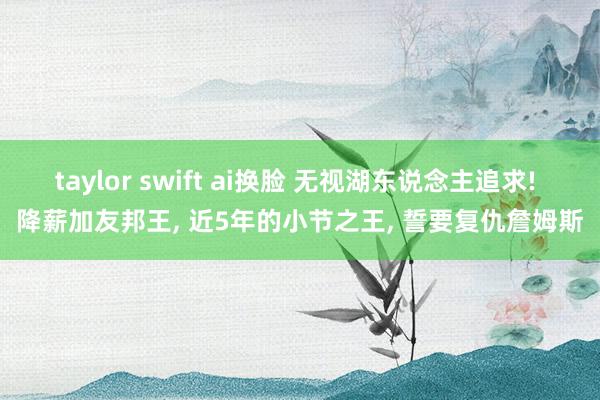 taylor swift ai换脸 无视湖东说念主追求! 降薪加友邦王， 近5年的小节之王， 誓要复仇詹姆斯