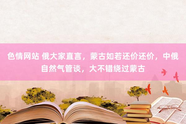 色情网站 俄大家直言，蒙古如若还价还价，中俄自然气管谈，大不错绕过蒙古