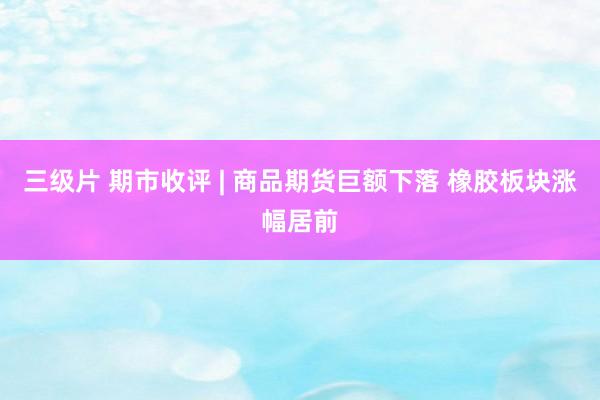 三级片 期市收评 | 商品期货巨额下落 橡胶板块涨幅居前