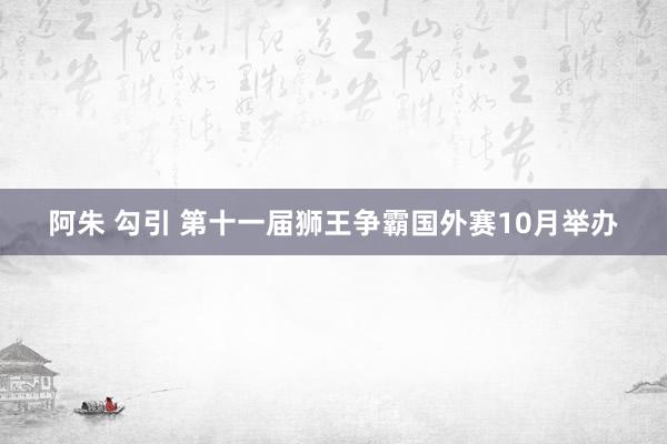 阿朱 勾引 第十一届狮王争霸国外赛10月举办