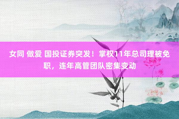 女同 做爱 国投证券突发！掌权11年总司理被免职，连年高管团队密集变动