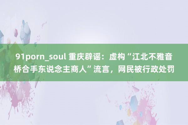 91porn_soul 重庆辟谣：虚构“江北不雅音桥合手东说念主商人”流言，网民被行政处罚