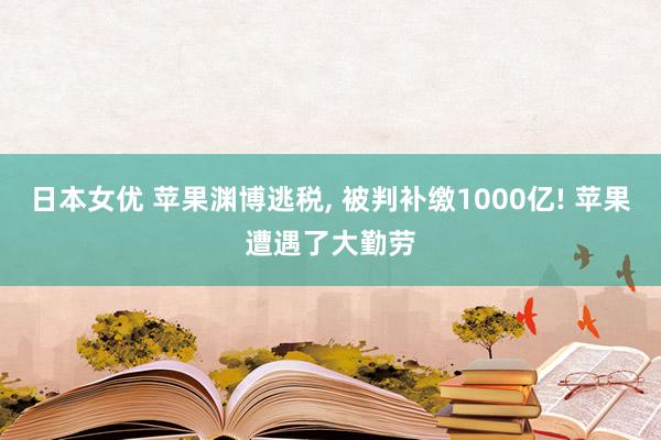 日本女优 苹果渊博逃税， 被判补缴1000亿! 苹果遭遇了大勤劳