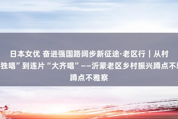 日本女优 奋进强国路　阔步新征途·老区行｜从村村“独唱”到连片“大齐唱”——沂蒙老区乡村振兴蹲点不雅察