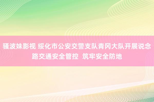 骚波妹影视 绥化市公安交警支队青冈大队开展说念路交通安全管控  筑牢安全防地