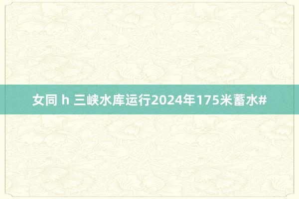 女同 h 三峡水库运行2024年175米蓄水#