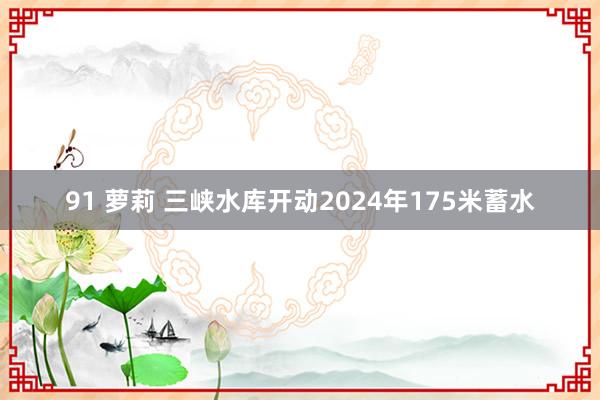 91 萝莉 三峡水库开动2024年175米蓄水