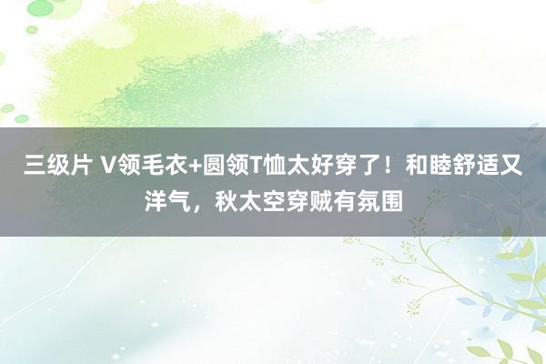 三级片 V领毛衣+圆领T恤太好穿了！和睦舒适又洋气，秋太空穿贼有氛围