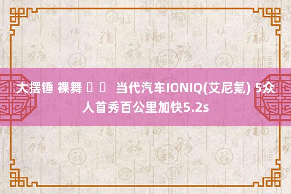 大摆锤 裸舞 		 当代汽车IONIQ(艾尼氪) 5众人首秀百公里加快5.2s