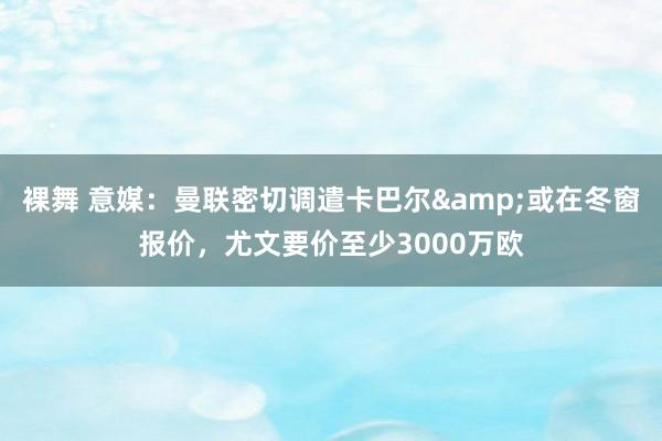 裸舞 意媒：曼联密切调遣卡巴尔&或在冬窗报价，尤文要价至少3000万欧