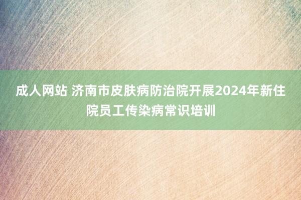 成人网站 济南市皮肤病防治院开展2024年新住院员工传染病常识培训