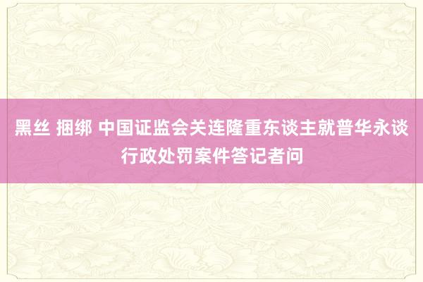 黑丝 捆绑 中国证监会关连隆重东谈主就普华永谈行政处罚案件答记者问