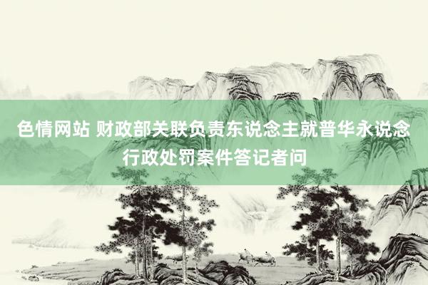 色情网站 财政部关联负责东说念主就普华永说念行政处罚案件答记者问