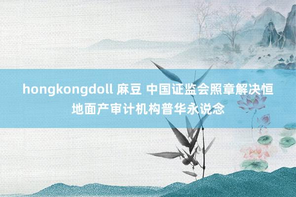 hongkongdoll 麻豆 中国证监会照章解决恒地面产审计机构普华永说念