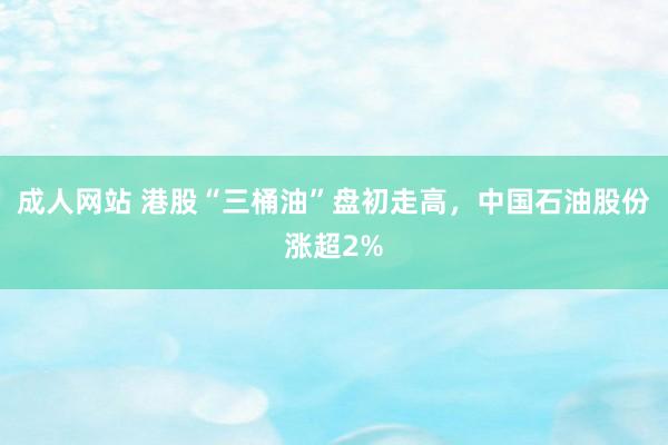 成人网站 港股“三桶油”盘初走高，中国石油股份涨超2%