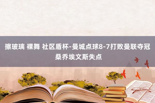 擦玻璃 裸舞 社区盾杯-曼城点球8-7打败曼联夺冠 桑乔埃文斯失点