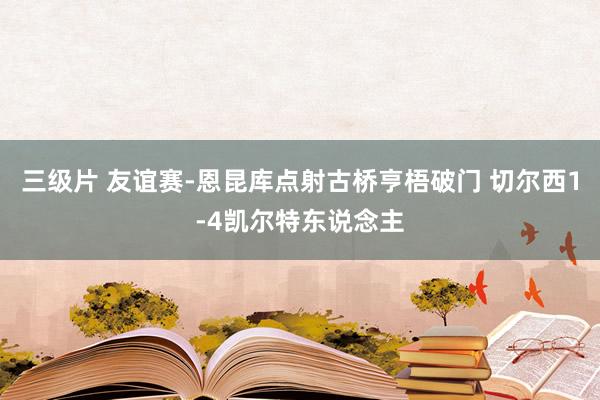 三级片 友谊赛-恩昆库点射古桥亨梧破门 切尔西1-4凯尔特东说念主