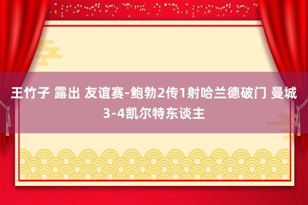 王竹子 露出 友谊赛-鲍勃2传1射哈兰德破门 曼城3-4凯尔特东谈主