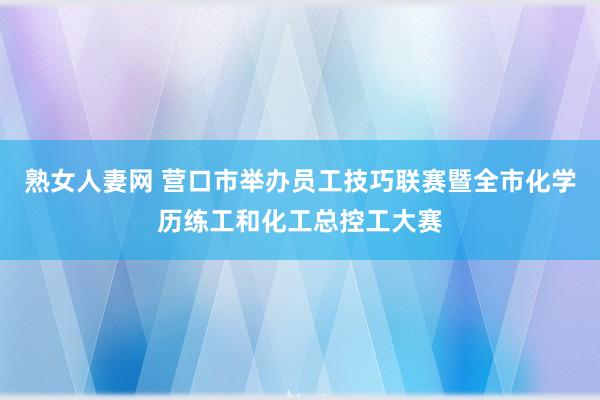 熟女人妻网 营口市举办员工技巧联赛暨全市化学历练工和化工总控工大赛