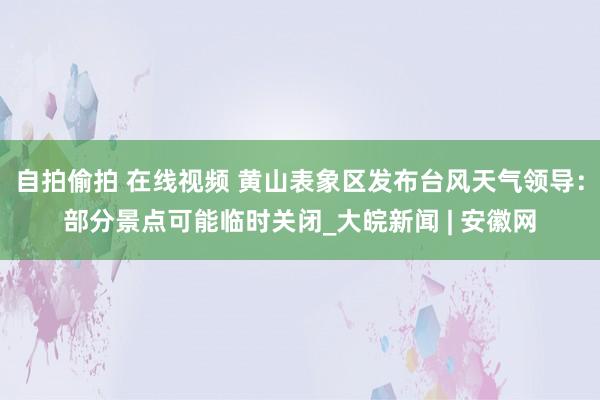 自拍偷拍 在线视频 黄山表象区发布台风天气领导：部分景点可能临时关闭_大皖新闻 | 安徽网