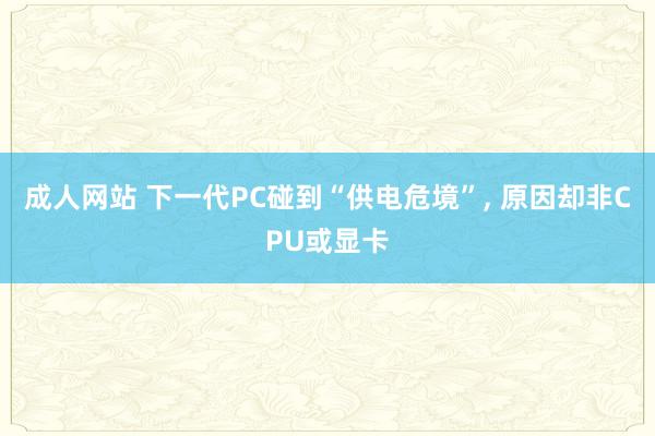 成人网站 下一代PC碰到“供电危境”， 原因却非CPU或显卡