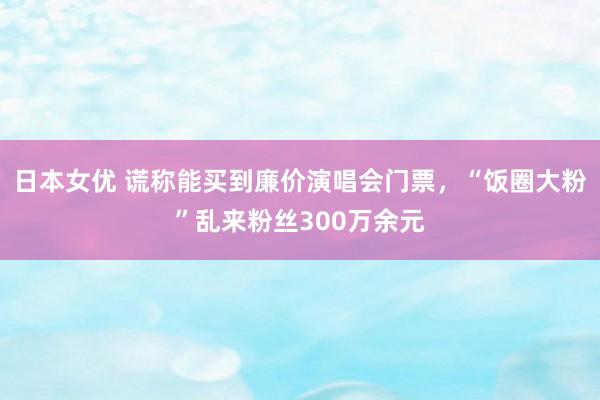 日本女优 谎称能买到廉价演唱会门票，“饭圈大粉”乱来粉丝300万余元