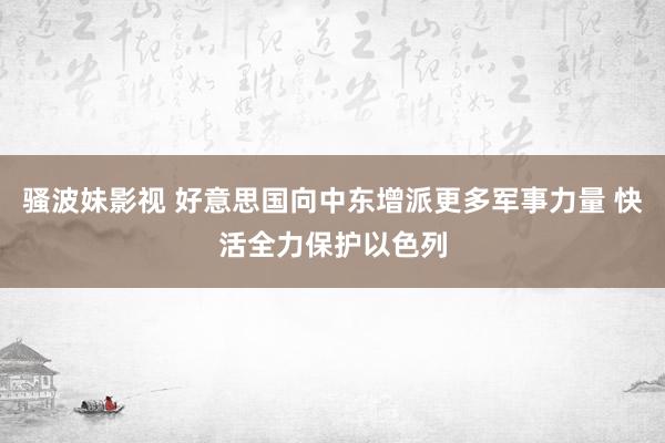 骚波妹影视 好意思国向中东增派更多军事力量 快活全力保护以色列