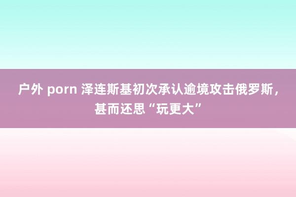 户外 porn 泽连斯基初次承认逾境攻击俄罗斯，甚而还思“玩更大”