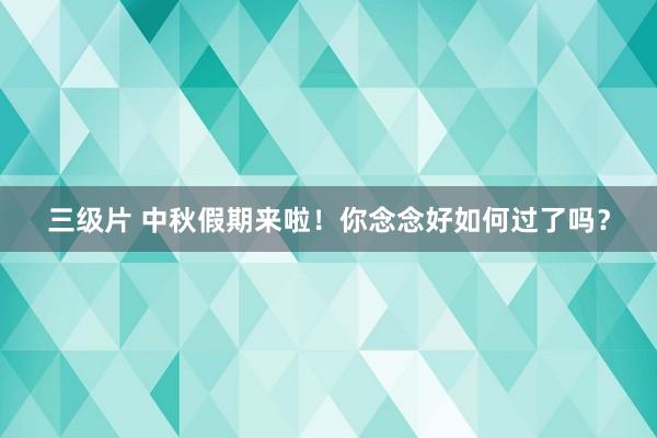 三级片 中秋假期来啦！你念念好如何过了吗？