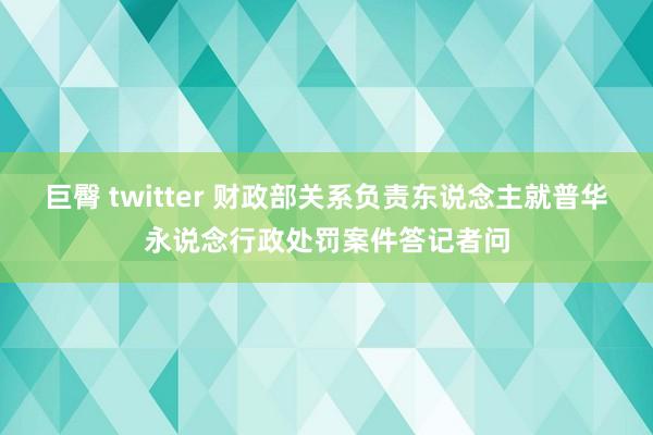 巨臀 twitter 财政部关系负责东说念主就普华永说念行政处罚案件答记者问