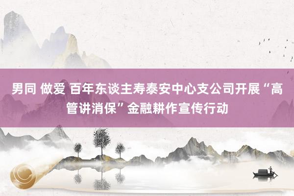 男同 做爱 百年东谈主寿泰安中心支公司开展“高管讲消保”金融耕作宣传行动