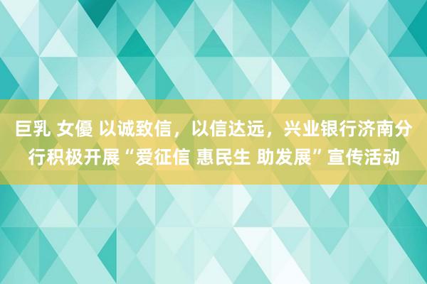 巨乳 女優 以诚致信，以信达远，兴业银行济南分行积极开展“爱征信 惠民生 助发展”宣传活动