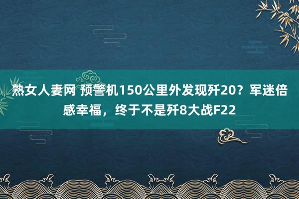 熟女人妻网 预警机150公里外发现歼20？军迷倍感幸福，终于不是歼8大战F22